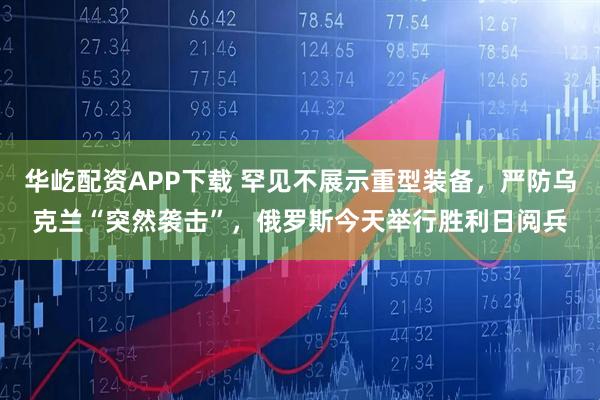 华屹配资APP下载 罕见不展示重型装备，严防乌克兰“突然袭击”，俄罗斯今天举行胜利日阅兵