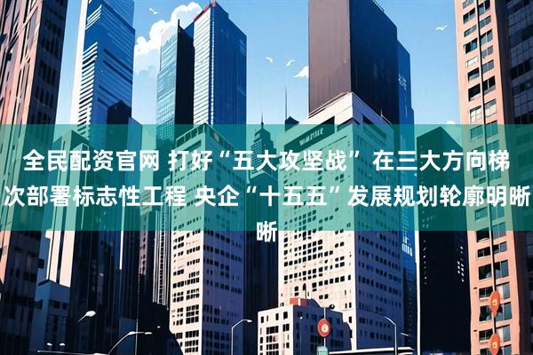 全民配资官网 打好“五大攻坚战” 在三大方向梯次部署标志性工程 央企“十五五”发展规划轮廓明晰
